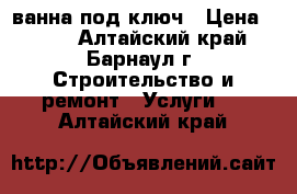 ванна под ключ › Цена ­ 300 - Алтайский край, Барнаул г. Строительство и ремонт » Услуги   . Алтайский край